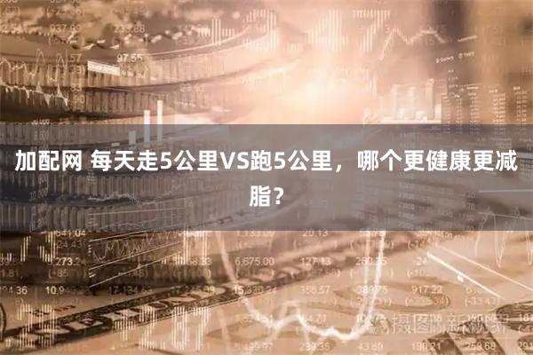 加配网 每天走5公里VS跑5公里，哪个更健康更减脂？