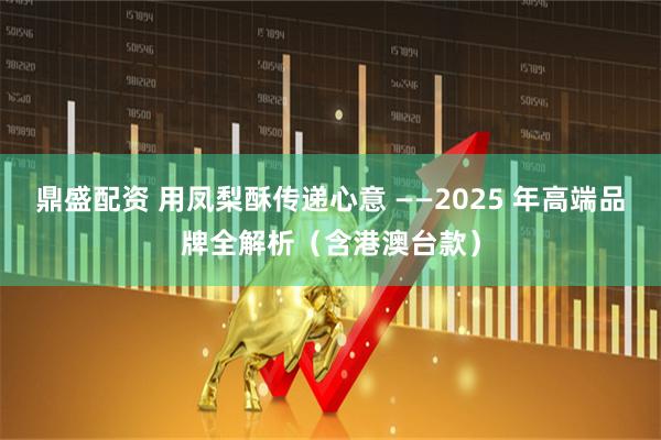鼎盛配资 用凤梨酥传递心意 ——2025 年高端品牌全解析（含港澳台款）