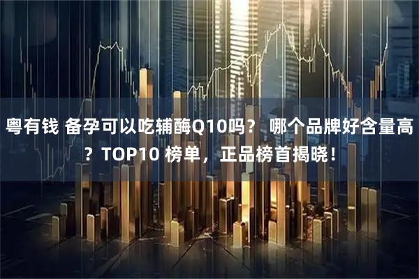粤有钱 备孕可以吃辅酶Q10吗？ 哪个品牌好含量高？TOP10 榜单，正品榜首揭晓！