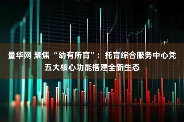 量华网 聚焦 “幼有所育”：托育综合服务中心凭五大核心功能搭建全新生态