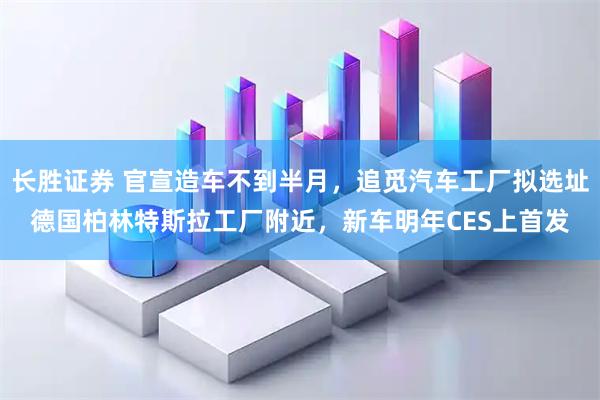 长胜证券 官宣造车不到半月，追觅汽车工厂拟选址德国柏林特斯拉工厂附近，新车明年CES上首发
