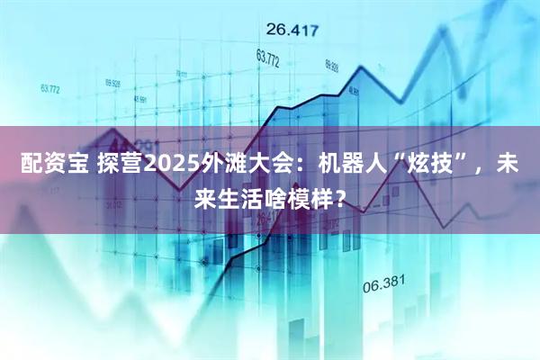 配资宝 探营2025外滩大会：机器人“炫技”，未来生活啥模样？