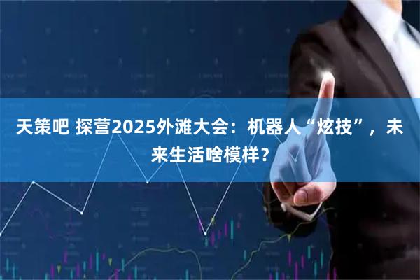 天策吧 探营2025外滩大会：机器人“炫技”，未来生活啥模样？