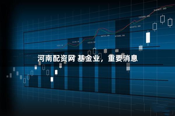 河南配资网 基金业，重要消息