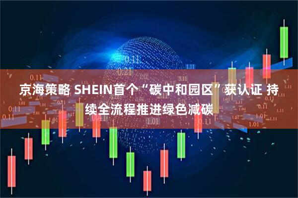 京海策略 SHEIN首个“碳中和园区”获认证 持续全流程推进绿色减碳