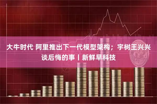 大牛时代 阿里推出下一代模型架构；宇树王兴兴谈后悔的事丨新鲜早科技
