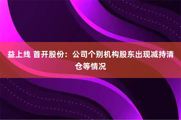 益上线 首开股份：公司个别机构股东出现减持清仓等情况