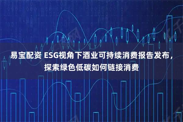 易宝配资 ESG视角下酒业可持续消费报告发布，探索绿色低碳如何链接消费