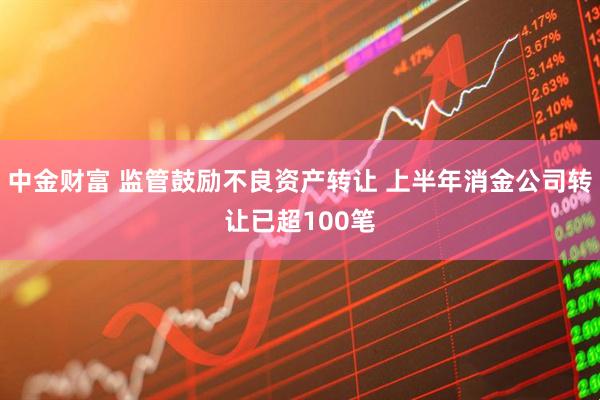 中金财富 监管鼓励不良资产转让 上半年消金公司转让已超100笔