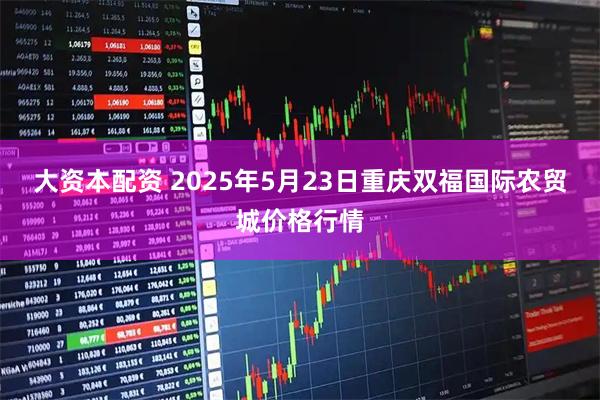 大资本配资 2025年5月23日重庆双福国际农贸城价格行情
