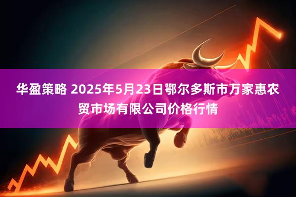 华盈策略 2025年5月23日鄂尔多斯市万家惠农贸市场有限公司价格行情