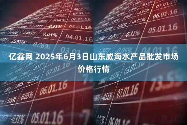 亿鑫网 2025年6月3日山东威海水产品批发市场价格行情