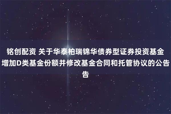 铭创配资 关于华泰柏瑞锦华债券型证券投资基金增加D类基金份额并修改基金合同和托管协议的公告