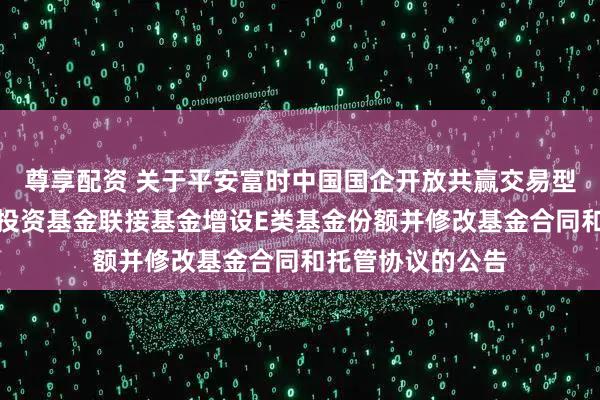 尊享配资 关于平安富时中国国企开放共赢交易型开放式指数证券投资基金联接基金增设E类基金份额并修改基金合同和托管协议的公告