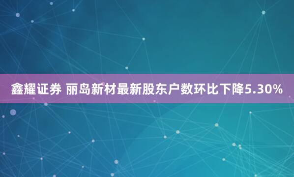 鑫耀证券 丽岛新材最新股东户数环比下降5.30%