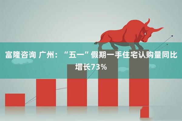 富隆咨询 广州：“五一”假期一手住宅认购量同比增长73%