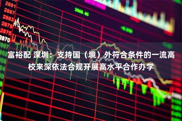 富裕配 深圳：支持国（境）外符合条件的一流高校来深依法合规开展高水平合作办学