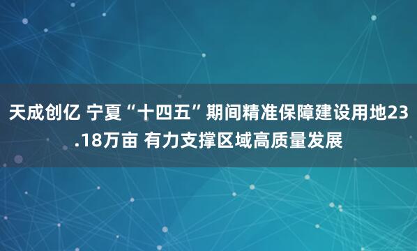 天成创亿 宁夏“十四五”期间精准保障建设用地23.18万亩 有力支撑区域高质量发展