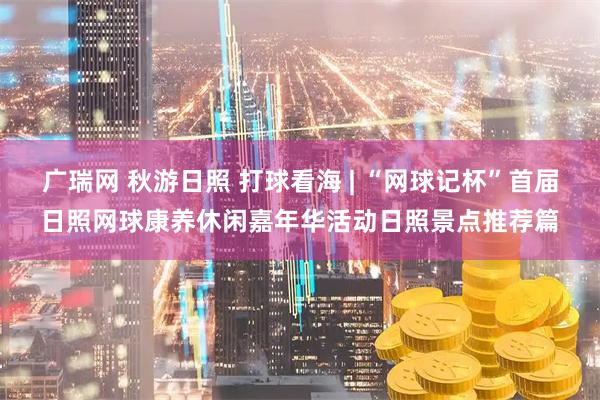 广瑞网 秋游日照 打球看海 | “网球记杯”首届日照网球康养休闲嘉年华活动日照景点推荐篇