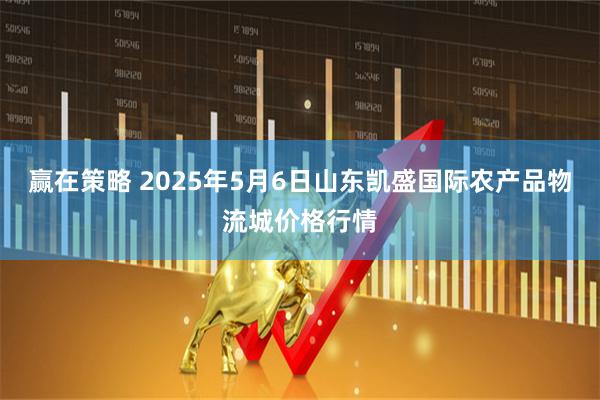 赢在策略 2025年5月6日山东凯盛国际农产品物流城价格行情