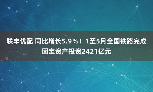 联丰优配 同比增长5.9％！1至5月全国铁路完成固定资产投资2421亿元