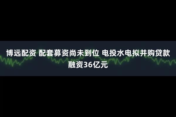 博远配资 配套募资尚未到位 电投水电拟并购贷款融资36亿元