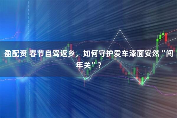 盈配资 春节自驾返乡，如何守护爱车漆面安然“闯年关”？