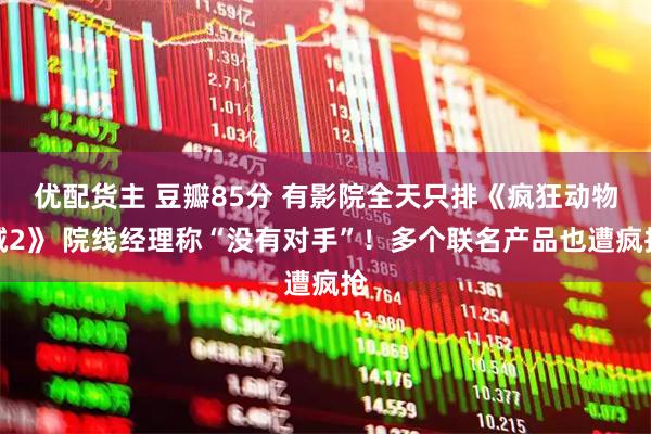 优配货主 豆瓣85分 有影院全天只排《疯狂动物城2》 院线经理称“没有对手”！多个联名产品也遭疯抢