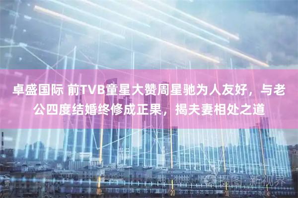 卓盛国际 前TVB童星大赞周星驰为人友好，与老公四度结婚终修成正果，揭夫妻相处之道