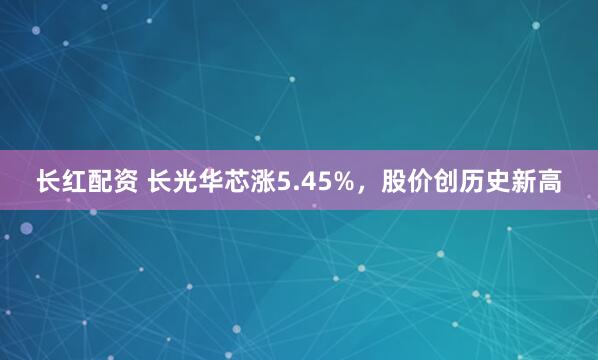 长红配资 长光华芯涨5.45%，股价创历史新高