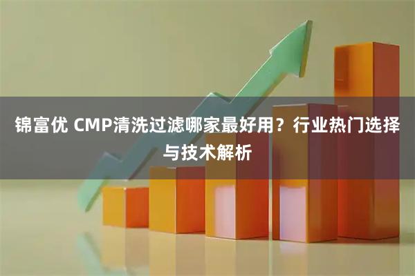 锦富优 CMP清洗过滤哪家最好用？行业热门选择与技术解析