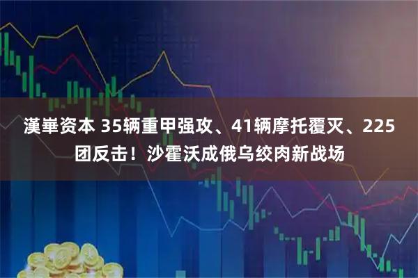 漢崋资本 35辆重甲强攻、41辆摩托覆灭、225团反击！沙霍沃成俄乌绞肉新战场
