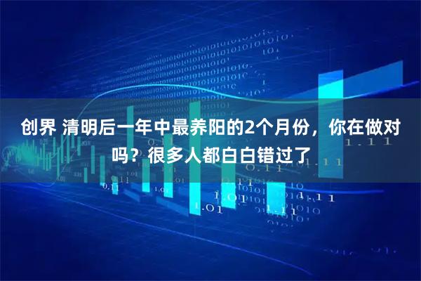 创界 清明后一年中最养阳的2个月份，你在做对吗？很多人都白白错过了