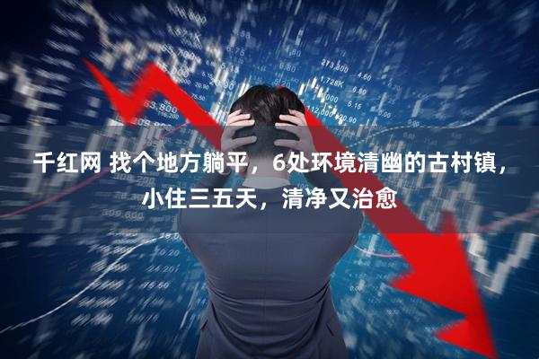 千红网 找个地方躺平，6处环境清幽的古村镇，小住三五天，清净又治愈