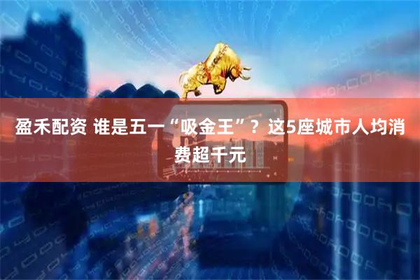 盈禾配资 谁是五一“吸金王”？这5座城市人均消费超千元